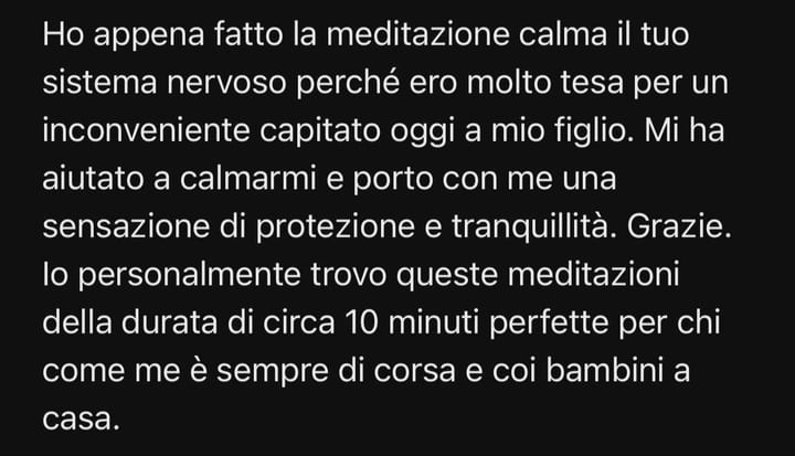 Ho appena fatto la meditazione calma il tuo sistema nervoso perché ero molto tesa per un inconveniente capitato oggi a mio figlio. Mi ha aiutato a calmarmi e porto con me una sensazione di protezione e tranquillità. Grazie. Io personalmente trovo queste meditazioni della durata di circa 10 minuti perfette per chi come me è sempre di corsa e coi bambini a casa.