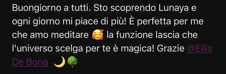Buongiorno a tutti. Sto scoprendo Lunaya e ogni giorno mi piace di più! È perfetta per me che amo meditare 🥰 la funzione lascia che l'universo scelga per te è magica! Grazie @Ellis De Bona 🌙🌳