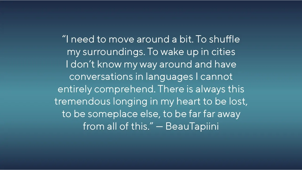 Quote: I need to move around a bit. To shuffle my surroundings. To wake up in cities I don’t know my way around and have conversations in languages I cannot entirely comprehend. There is always this tremendous longing in my heart to be lost, to be someplace else, to be far far away from all of this.” by Beau Tapiini