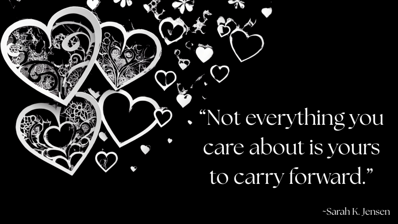 Decorative white heart designs floating across a black background beside the quote “Not everything you care about is yours to carry forward.” — Sarah K. Jensen, symbolizing love, release, and the balance between caring and letting go
