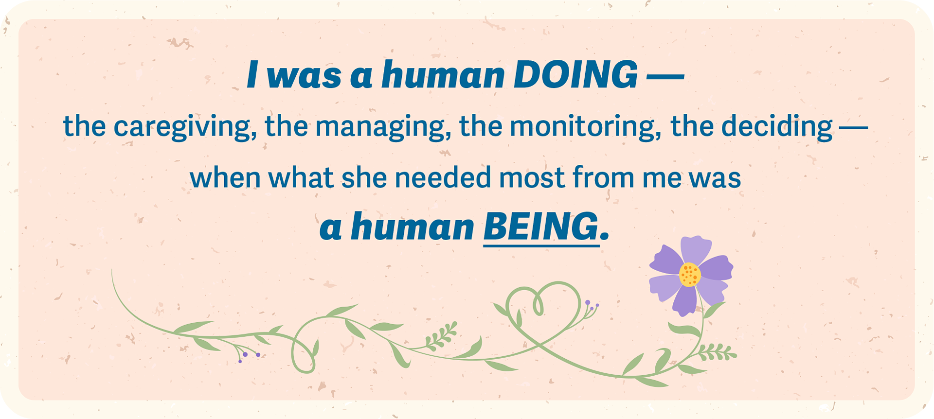 AHELP Project - Graphic of the statement: I was a human DOING &mdash; the caregiving, the managing, the monitoring, the deciding &mdash;when what she needed most from me wasa human BEING.