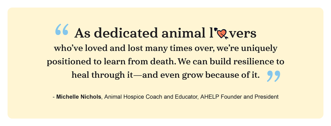 As dedicated animal lovers who’ve loved and lost many times over, we’re uniquely positioned to learn from death. We can build resilience to heal through it—and even grow because of it. ~ Michelle Nichols, MS, HonCAHP, CGRS, Animal Hospice Coach, Grief Educator, and Nonprofit Leader As dedicated animal lovers who’ve loved and lost many times over, we’re uniquely positioned to learn from death. We can build resilience to heal through it—and even grow because of it. ~ Michelle Nichols, MS, HonCAHP, CGRS, Animal Hospice Coach, Grief Educator, and Nonprofit Leader