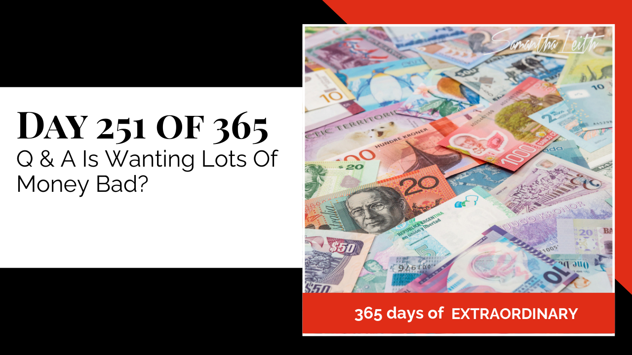 "Day 251 of 365: Q & A Is Wanting Lots Of Money Bad? thumbnail for Sam Leith's '365 Days of Extraordinary' series. Background filled with colorful international currency and banknotes."