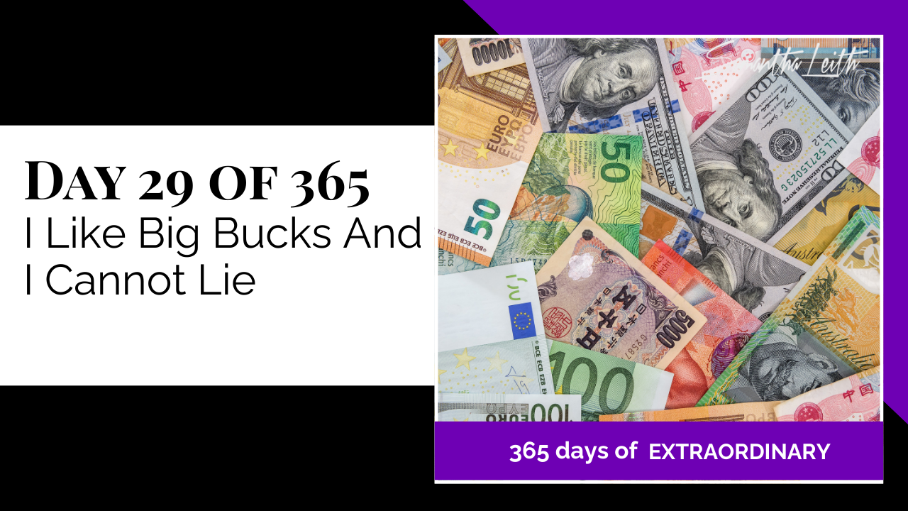 A promotional graphic for Day 29 of 365 of a series by Samantha Leith titled "365 days of EXTRAORDINARY". The title, "I Like Big Bucks And I Cannot Lie", indicates a discussion about wealth, money, and financial mindset. The visual on the right is an overhead photograph of a diverse pile of international banknotes, including Euros, US Dollars, Japanese Yen, and Australian Dollars, symbolizing global finance, currency, abundance, wealth attraction, and money management.