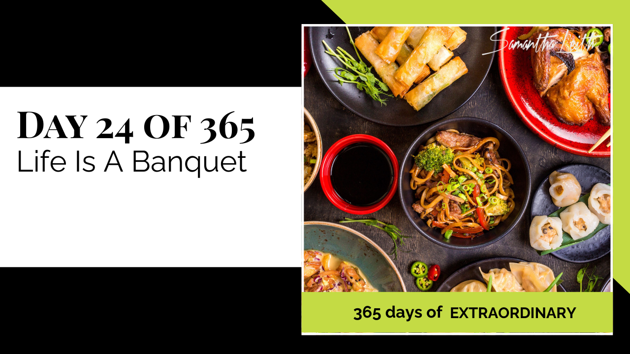 A promotional graphic for Day 24 of 365 of a series by Samantha Leith titled "365 days of EXTRAORDINARY". The text highlights the day's topic: "Life Is A Banquet", a metaphor for abundance and opportunity. The visual on the right shows a high-angle view of a feast of diverse Asian cuisine, including spring rolls, noodles (lo mein or chow mein), dumplings, and a roasted chicken, symbolizing wealth, celebration, variety, and enjoying the good things in life.