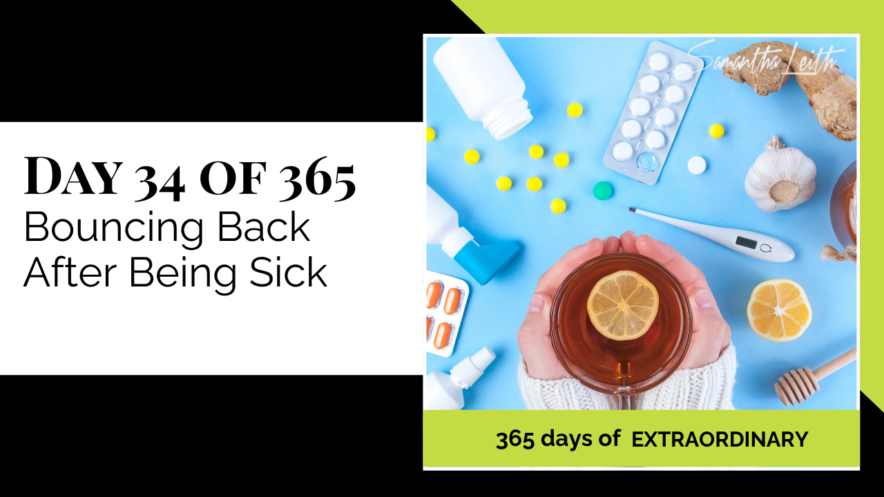 A promotional graphic for Day 34 of 365 of a series by Samantha Leith titled "365 days of EXTRAORDINARY". The text highlights the day's topic: "Bouncing Back After Being Sick". The visual on the right is an overhead view of a light blue surface covered with cold and flu remedies. A pair of hands cups a mug of hot tea with a lemon slice, surrounded by scattered pills, a thermometer, blister packs, ginger, garlic, and honey, symbolizing recovery, self-care, health, wellness, and fighting illness.
