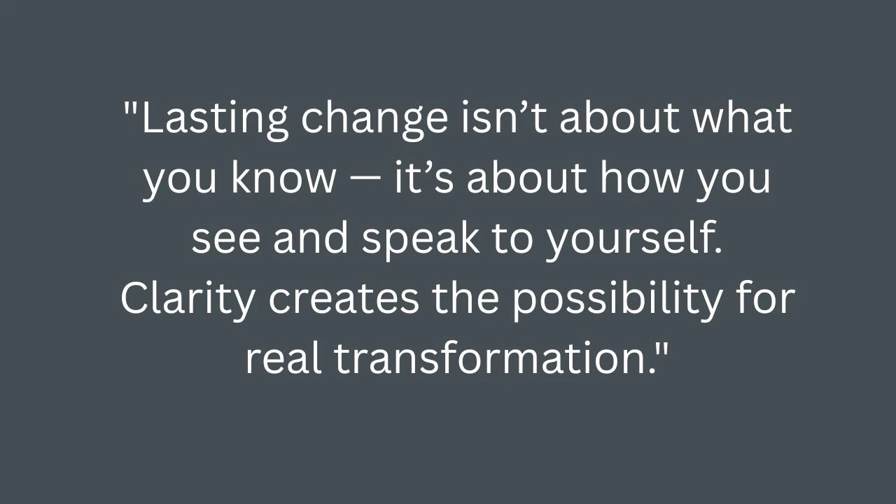 Quote: Lasting change isn’t about what you know — it’s about how you see and speak to yourself. Clarity creates the possibility for real transformation.