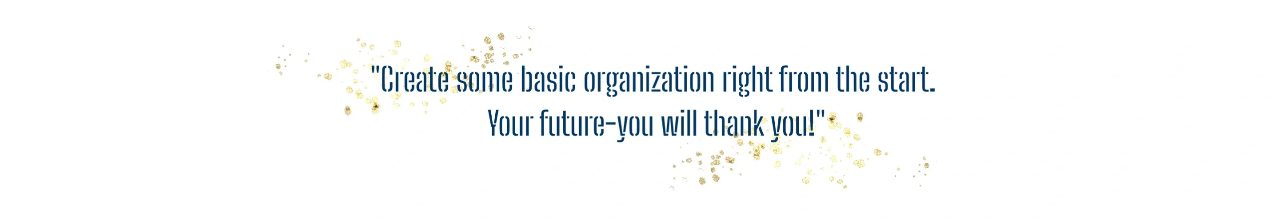 Quote  with gold specles behind it. Quote says: Create some basic organization right from the start. Your future-you will thank you!.