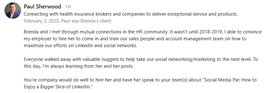 alt="LinkedIn recommendation from Paul Sherwood: Brenda trained our sales and account management teams on how to maximize LinkedIn. Everyone walked away with valuable nuggets to take our social marketing to the next level."