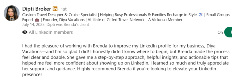 alt="LinkedIn recommendation from Dipti Broker, Travel Designer and Founder of Diya Vacations: I worked with Brenda to improve my LinkedIn profile and I’m so glad I did! Brenda made the process feel clear and doable with a step-by-step approach and actionable tips. I highly recommend Brenda if you're looking to elevate your LinkedIn presence!"