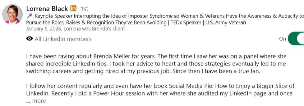 alt="LinkedIn recommendation from Lorrena Black: I've been a fan for years. Brenda's LinkedIn tips shared on a panel eventually led to me switching careers and getting hired. Her book, Social Media Pie, and her Power Hour audits are incredible."