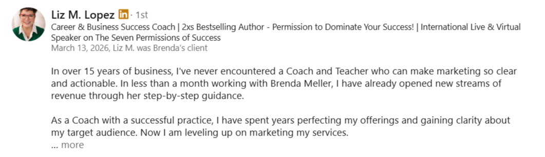 alt="LinkedIn recommendation from Liz M. Lopez: In 15 years of business, I've never met a coach who makes marketing so clear. In less than a month with Brenda, I’ve already opened new revenue streams through her step-by-step guidance."