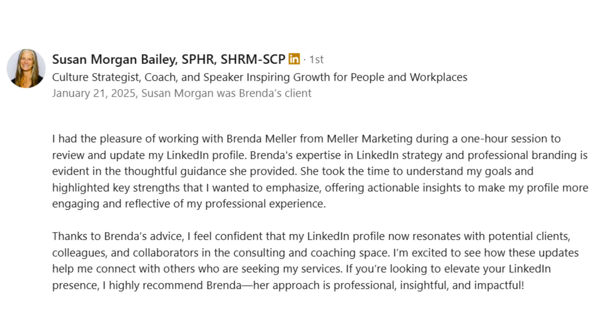 alt="LinkedIn recommendation from Susan Morgan Bailey: Brenda's expertise in LinkedIn strategy is evident in her thoughtful guidance. She helped highlight my key strengths and provided actionable insights to make my profile more engaging."