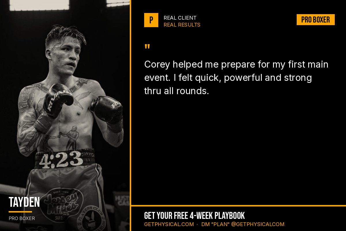 Tayden, pro boxer: Corey helped me prepare for my first main event. I felt quick, powerful and strong thru all rounds.