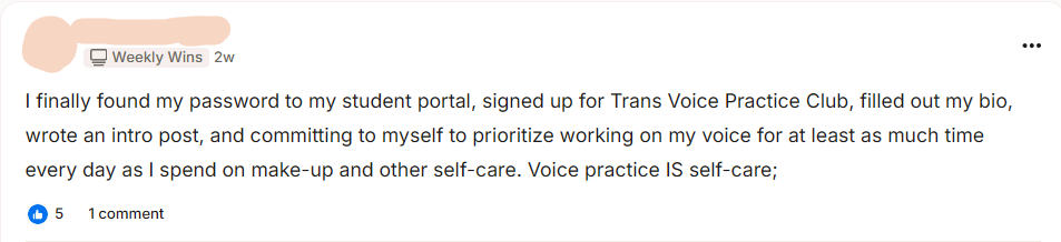 A Weekly Wins post from a club member: I finally found my password to my student portal, signed up for Trans Voice Practice Club, filled out my bio, wrote an intro post, and committing to myself to prioritize working on my voice for at least as much time every day as I spend on make-up and other self-care. Voice practice IS self-care.