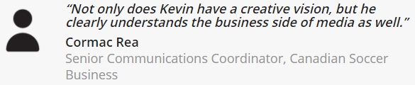 Cormac Rea, Senior Communications Coordinator at Canadian Soccer Business — Kevin has creative vision and understands the business side of media