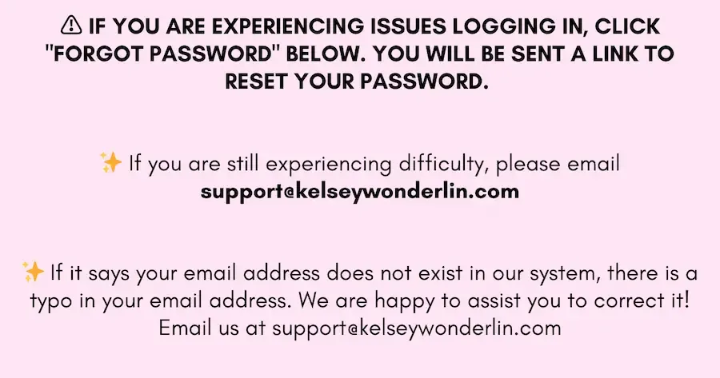 If you are experiencing issues logging in, hit "Forgot Password" below. You will be sent a link to reset your password. If you are still experiencing difficulty, please email support@kelseywonderlin.com. If your email address does not exist in our system, it is likely that there is a typo in your email address. We are happy to assist you with correcting it! Email us at support@kelseywonderlin.com