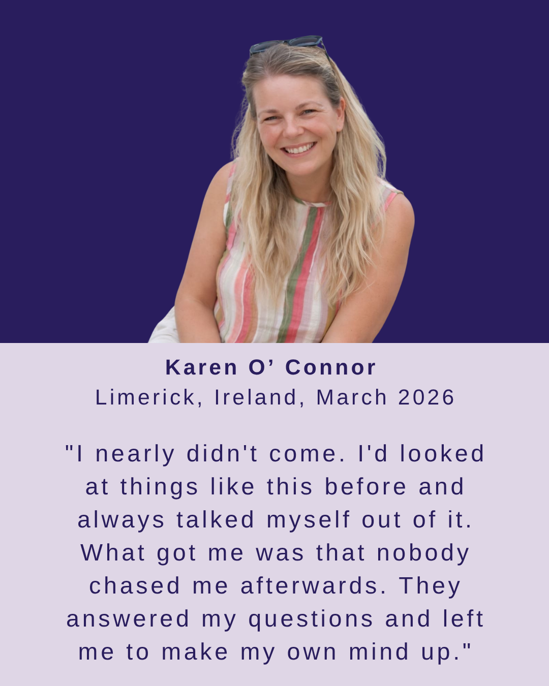 Karen O'Connor, Limerick, March 2026 - I nearly didn't come. I'd looked at things like this before and always talked myself out of it. What got me was that nobody chased me afterwards.