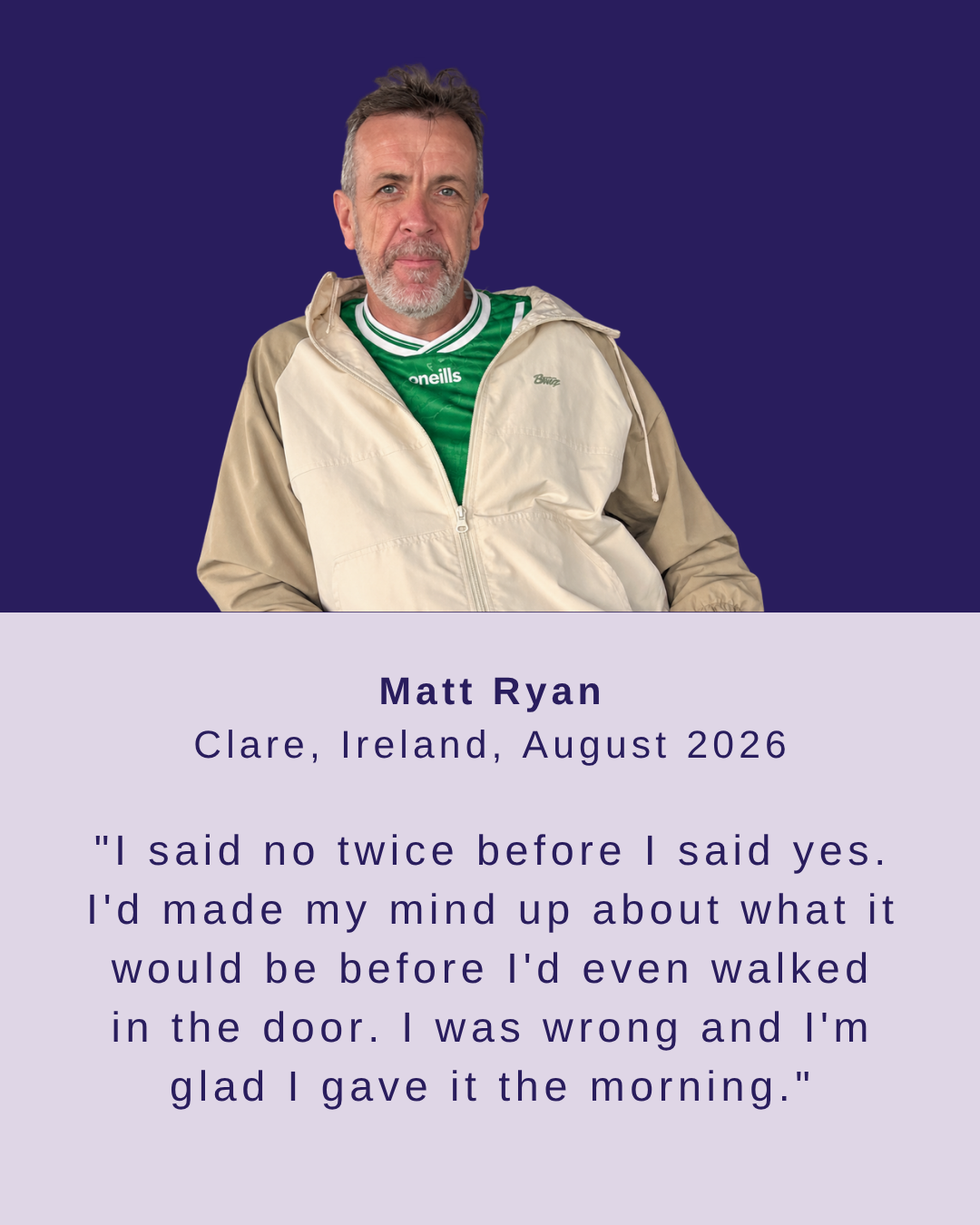Matt Ryan, Clare, August 2026 - I said no twice before I said yes. I was wrong and I'm glad I gave it the time.