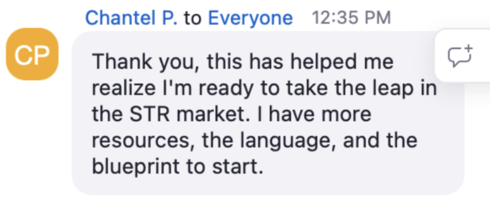 Chantel in the live chat: Thank you, this has helped me realize I'm ready to take the leap in the STR market. I have more resources, the language, and the blueprint to start.
