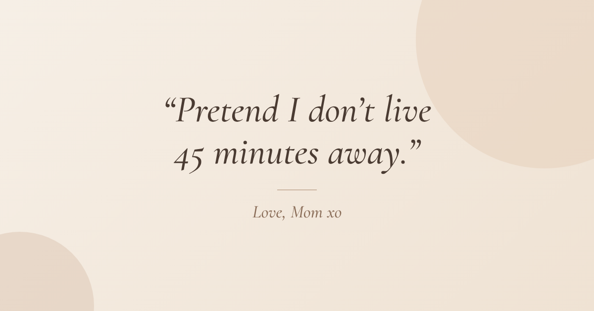 Pretend I don't live 45 minutes away. Love, Mom