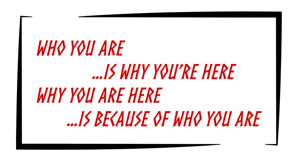 Who you are is why you're here, why you are here is because of who you are