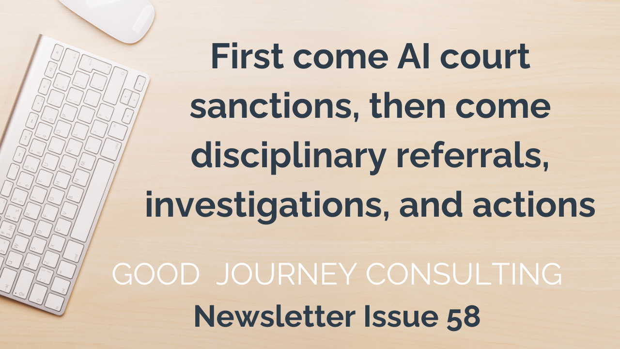 Image of desk and keyboard, text reads: First come AI court sanctions, then come disciplinary referrals, investigations, and actions Good Journey Consulting Newsletter Issue 58