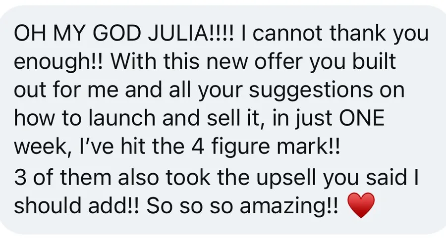 Message from a client: with this new offer you built out for me and all your suggestions on how to launch and sell it, in just ONE week, I've hit the 4 figure mark. 3 of them also took the upsell you said I should add.