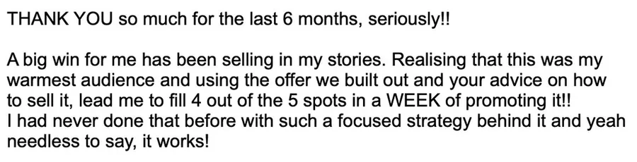 Message from a client: a big win for me has been selling in my stories. Realising this was my warmest audience and using the offer we built out and your advice on how to sell it, I filled 4 out of the 5 spots in a week of promoting it.