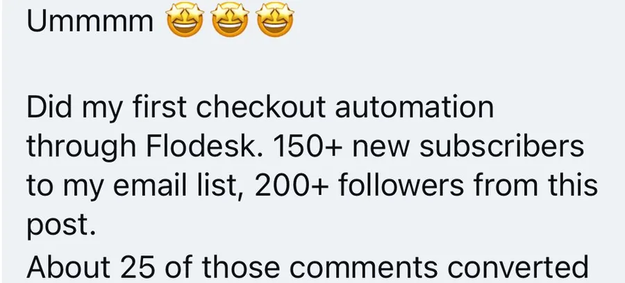 Message from a client: did my first checkout automation through Flodesk. 150+ new subscribers to my email list, 200+ followers from this post, and about 25 of those comments converted.