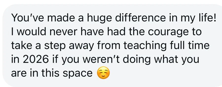 Message from a client: you've made a huge difference in my life. I would never have had the courage to take a step away from teaching full time if you weren't doing what you are in this space.