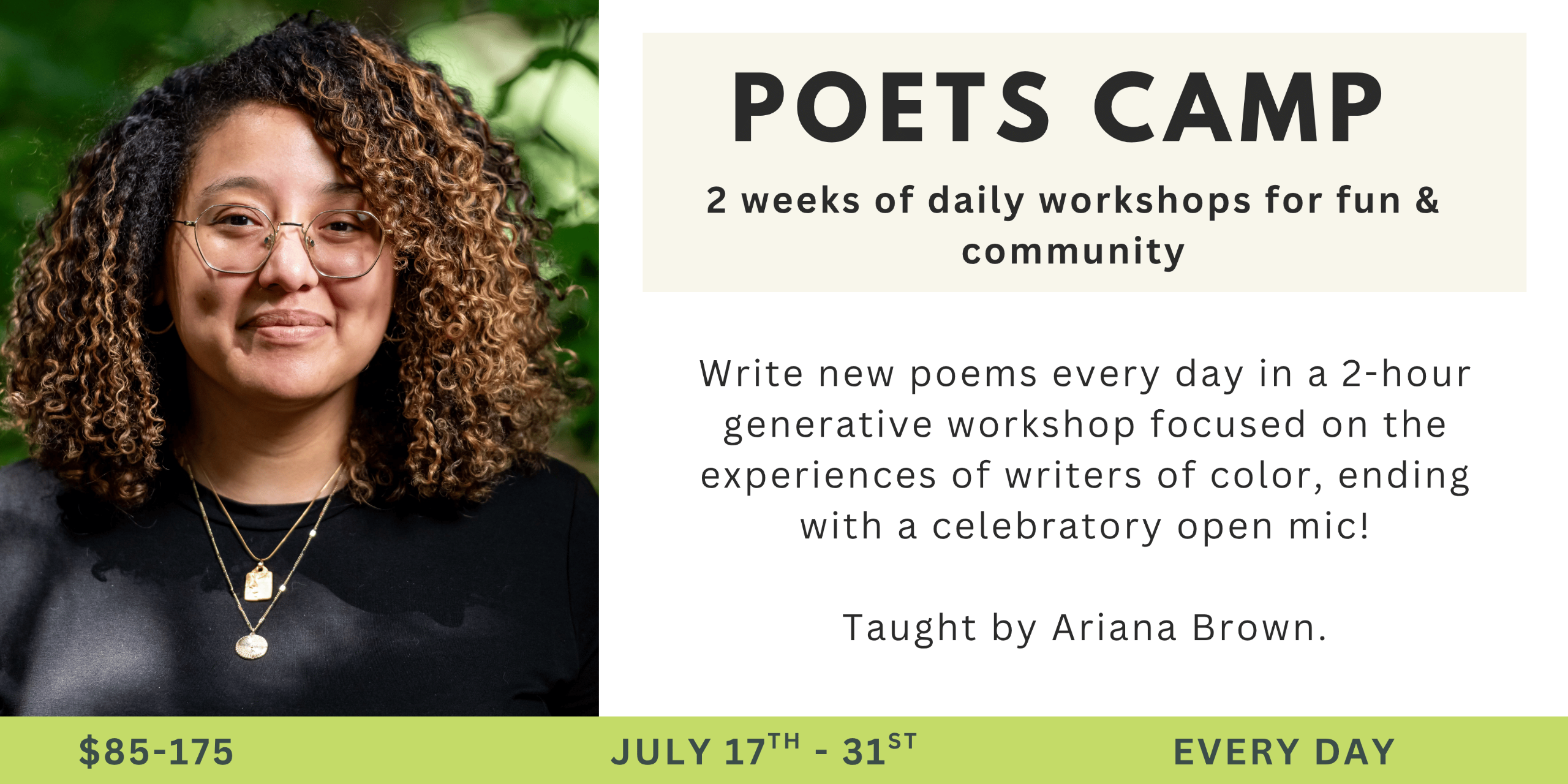 Poets Camp: 2 weeks of daily workshops for fun and community taught by Ariana Brown. July 1-15, 2025. Write new poems every day in a 2-hour generative workshops focused on the experiences of writers of color.