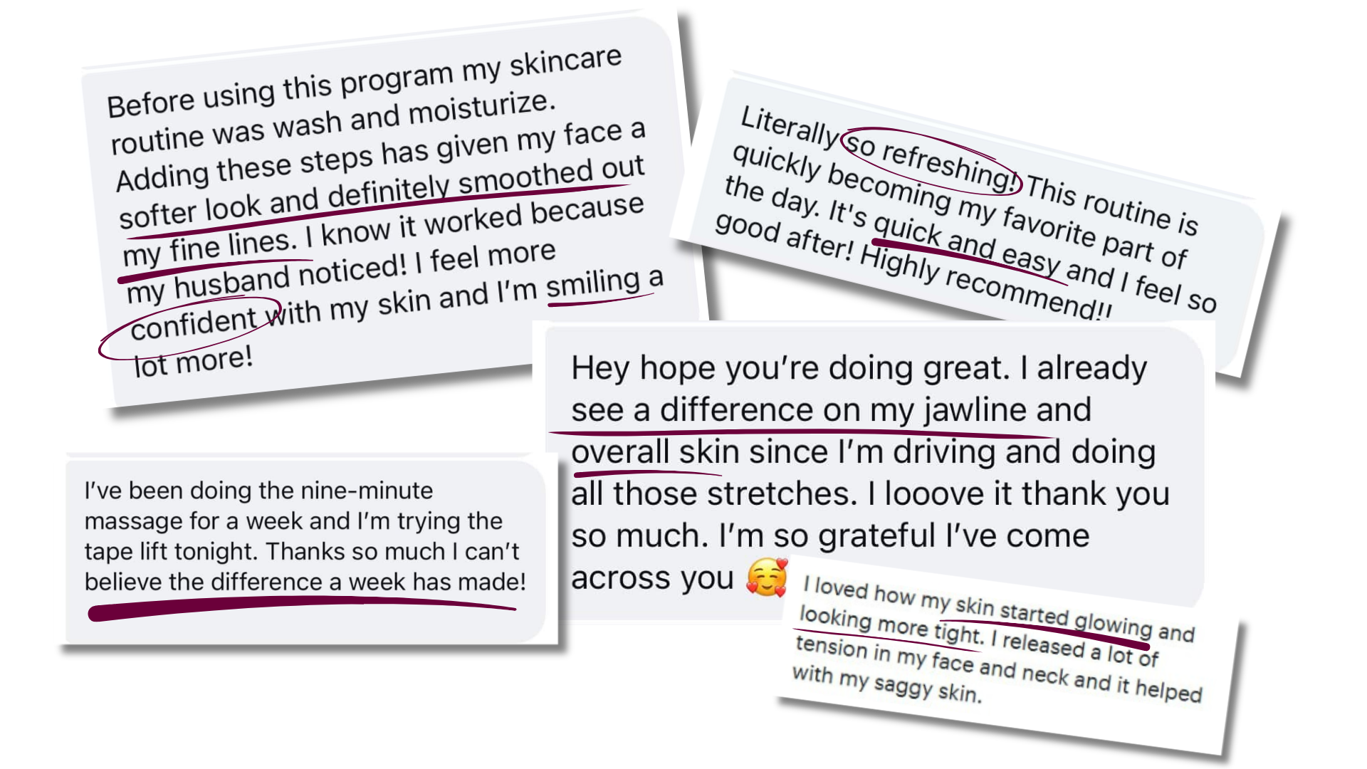 Real client testimonials that mention a softer look and smoothed fine lines, "literally so refreshing!," quick and easy, difference seen on jawline and overall skin appearance, skin glowing and looking more tight.