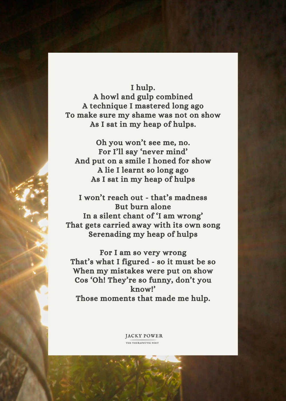 Poem by Jacky Power: I hulp. A howl and gulp combined A technique I mastered long ago To make sure my shame was not on show As I sat in my heap of hulps.  Oh you won’t see me, no. For I’ll say ‘never mind’ And put on a smile I honed for show A lie I learnt so long ago As I sat in my heap of hulps  I won’t reach out - that’s madness But burn alone In a silent chant of ‘I am wrong’ That gets carried away with its own song Serenading my heap of hulps  For I am so very wrong That’s what I figured - so it must be so When my mistakes were put on show Cos ‘Oh! They’re so funny, don’t you know!’ Those moments that made me hulp.