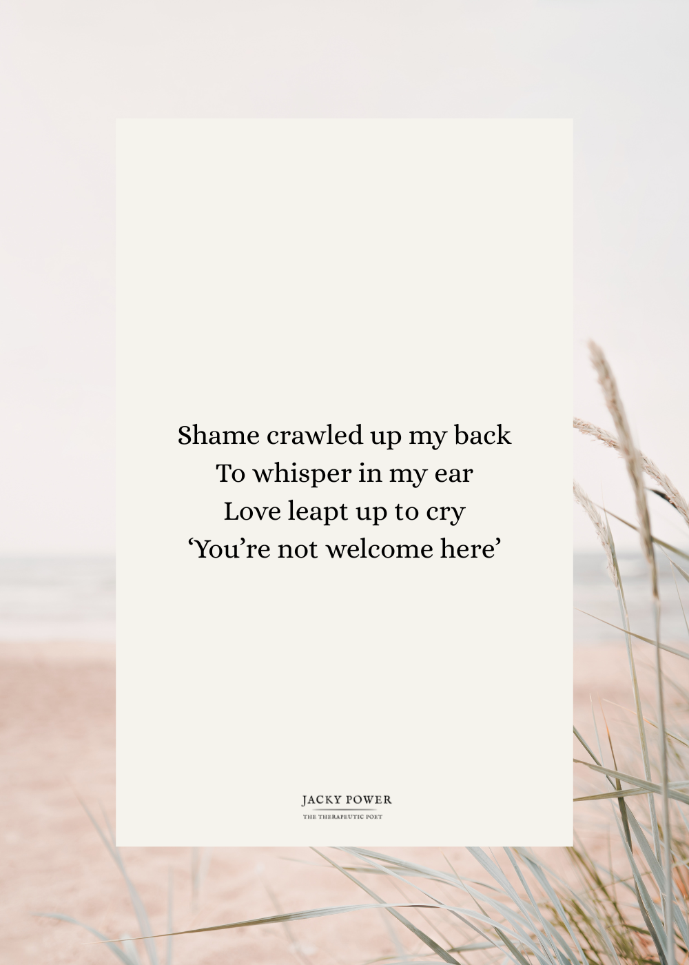 Poem by Jacky Power 'Shame crawled up my back to whisper in my ear. Love leapt up to cry 'You're not welcome here'
