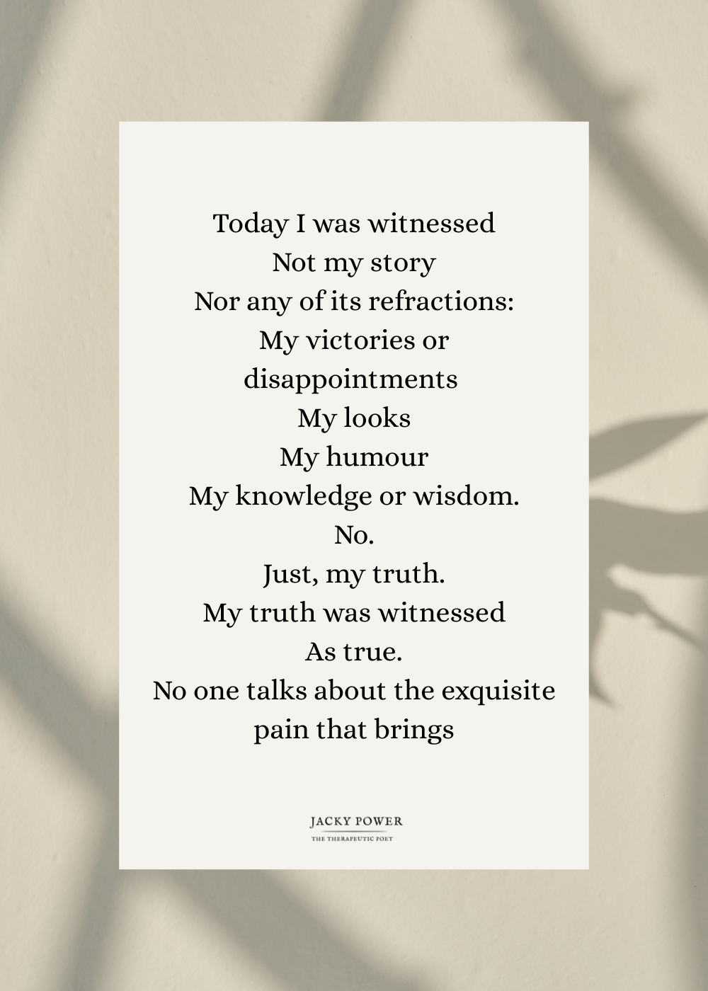 Poem by Jacky Power called Can i get a witness: Today I was witnessed Not my story Nor any of its refractions: My victories or disappointments  My looks My humour My knowledge or wisdom. No. Just, my truth. My truth was witnessed As true. No one talks about the exquisite pain that brings/