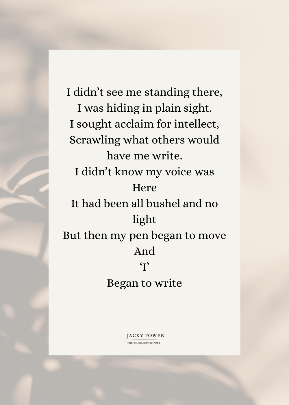 Poem by Jacky Power called I didn't se eme standing there: I didn’t see me standing there, I was hiding in plain sight. I sought acclaim for intellect, Scrawling what others would have me write. I didn’t know my voice was Here It had been all bushel and no light But then my pen began to move And I Began to write.