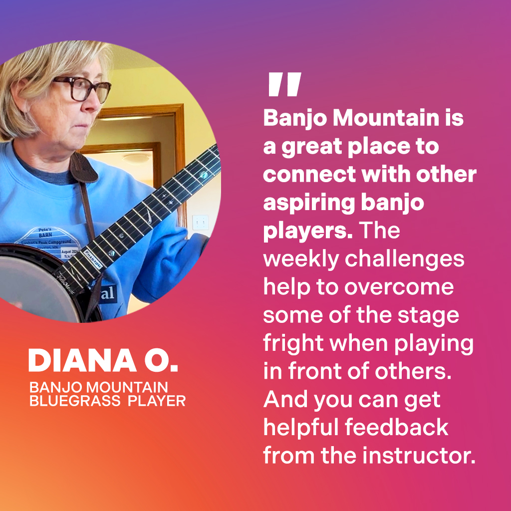 Diana O., Banjo Mountain Bluegrass Player: Banjo Mountain is a great place to connect with other aspiring banjo players. The weekly challenges help to overcome some of the stage fright when playing in front of others. And you can get helpful feedback from the instructor.