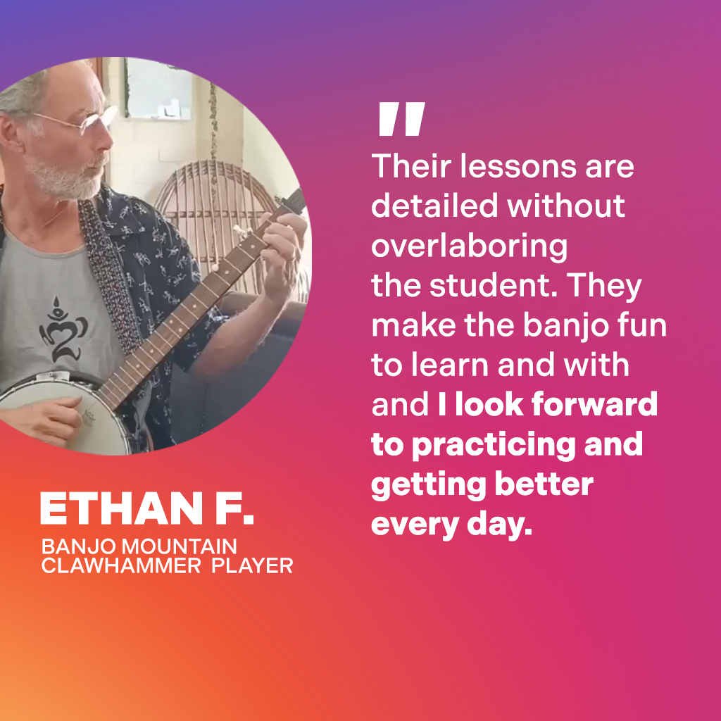 Ethan F., Banjo Mountain Clawhammer Player: Their lessons are detailed without overlaboring the student. They make the banjo fun to learn and I look forward to practicing and getting better every day.
