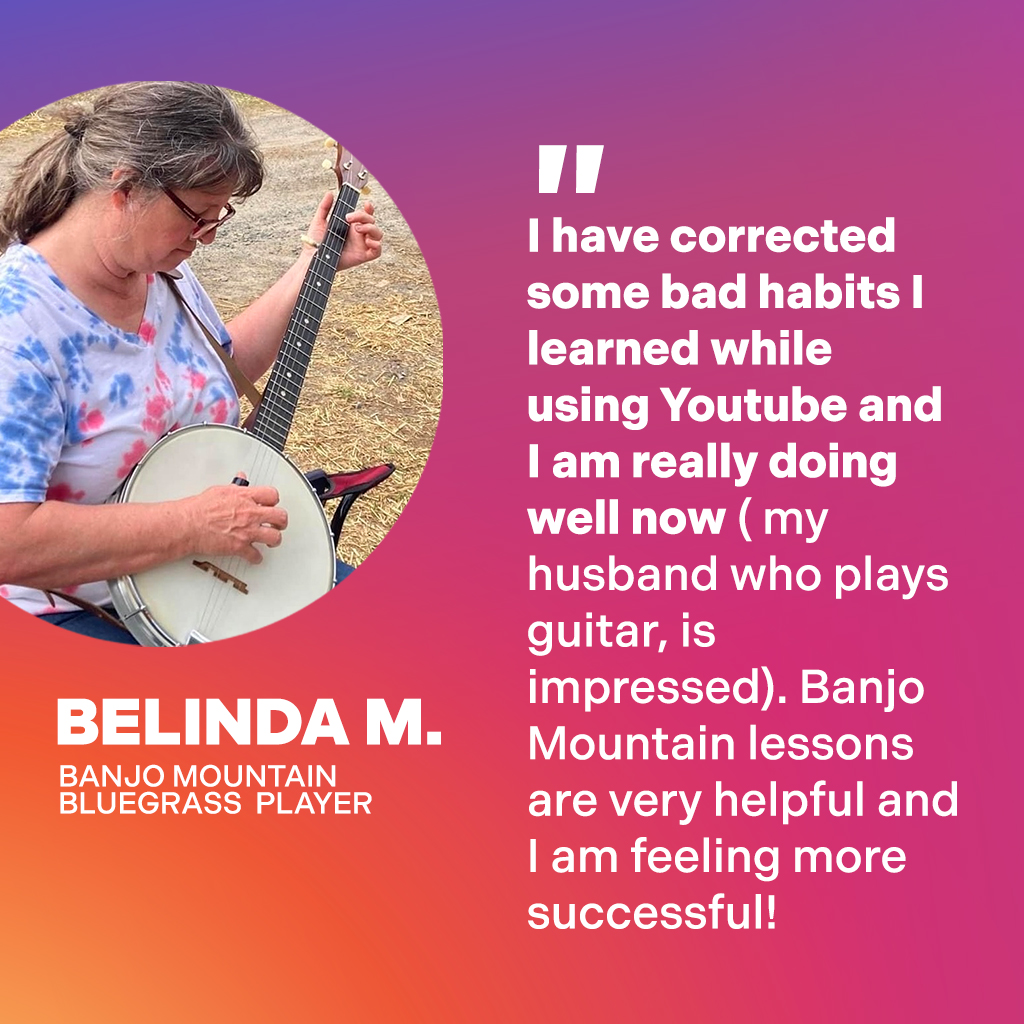 Belinda M., Banjo Mountain Bluegrass Player: I have corrected some bad habits I learned while using YouTube and I am really doing well now (my husband who plays guitar, is impressed). Banjo Mountain lessons are very helpful and I am feeling more successful!