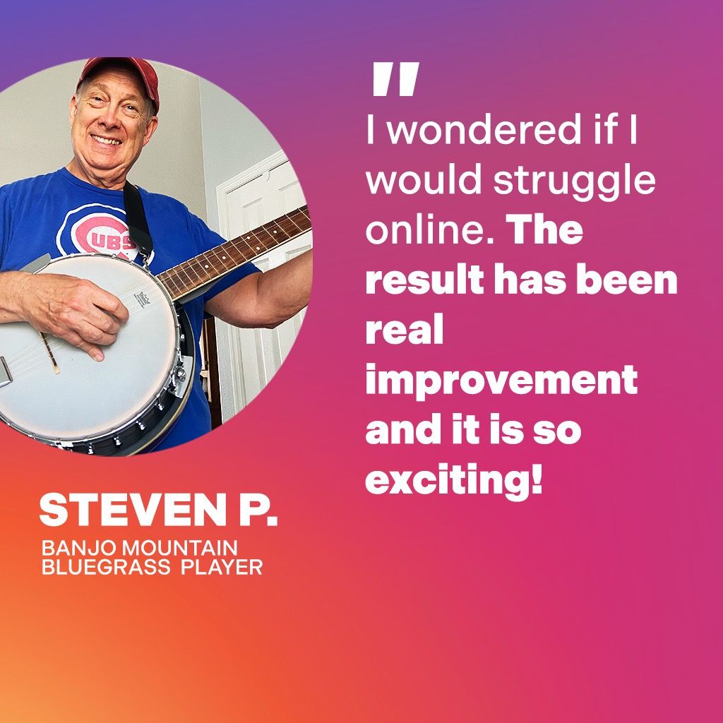 Steven P., Banjo Mountain Bluegrass Player: I wondered if I would struggle online. The result has been real improvement and it is so exciting!