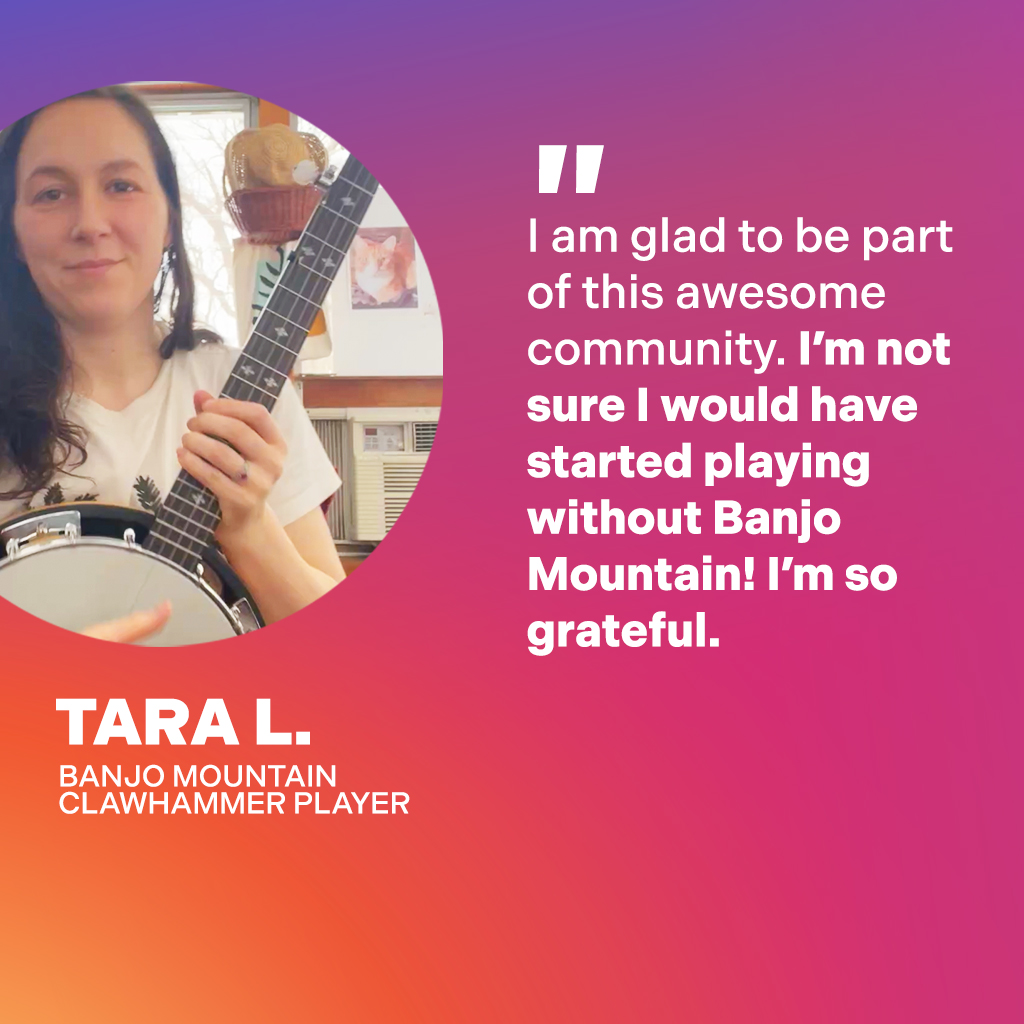 Tara L., Banjo Mountain Clawhammer Player: I am glad to be part of this awesome community. I'm not sure I would have started playing without Banjo Mountain! I'm so grateful.