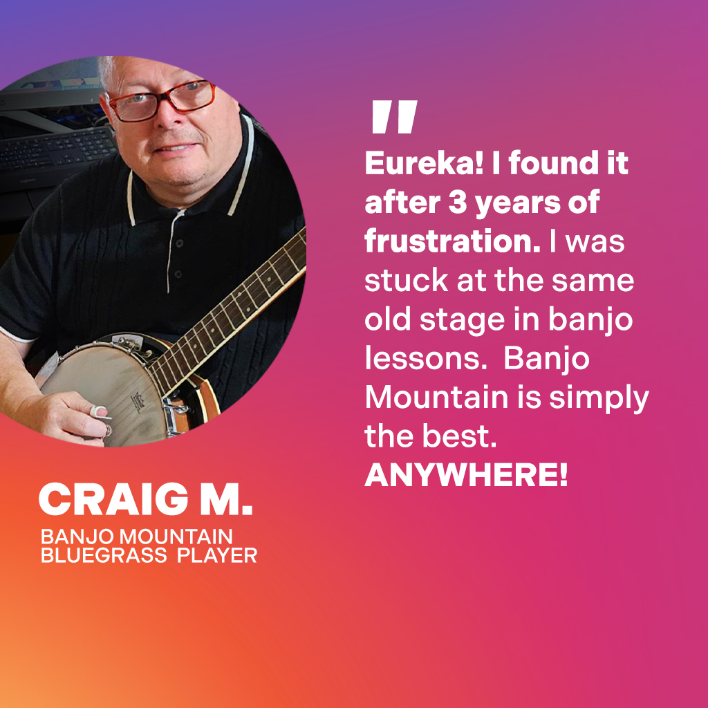Craig M., Banjo Mountain Bluegrass Player: Eureka! I found it after 3 years of frustration. I was stuck at the same old stage in banjo lessons. Banjo Mountain is simply the best. Anywhere!