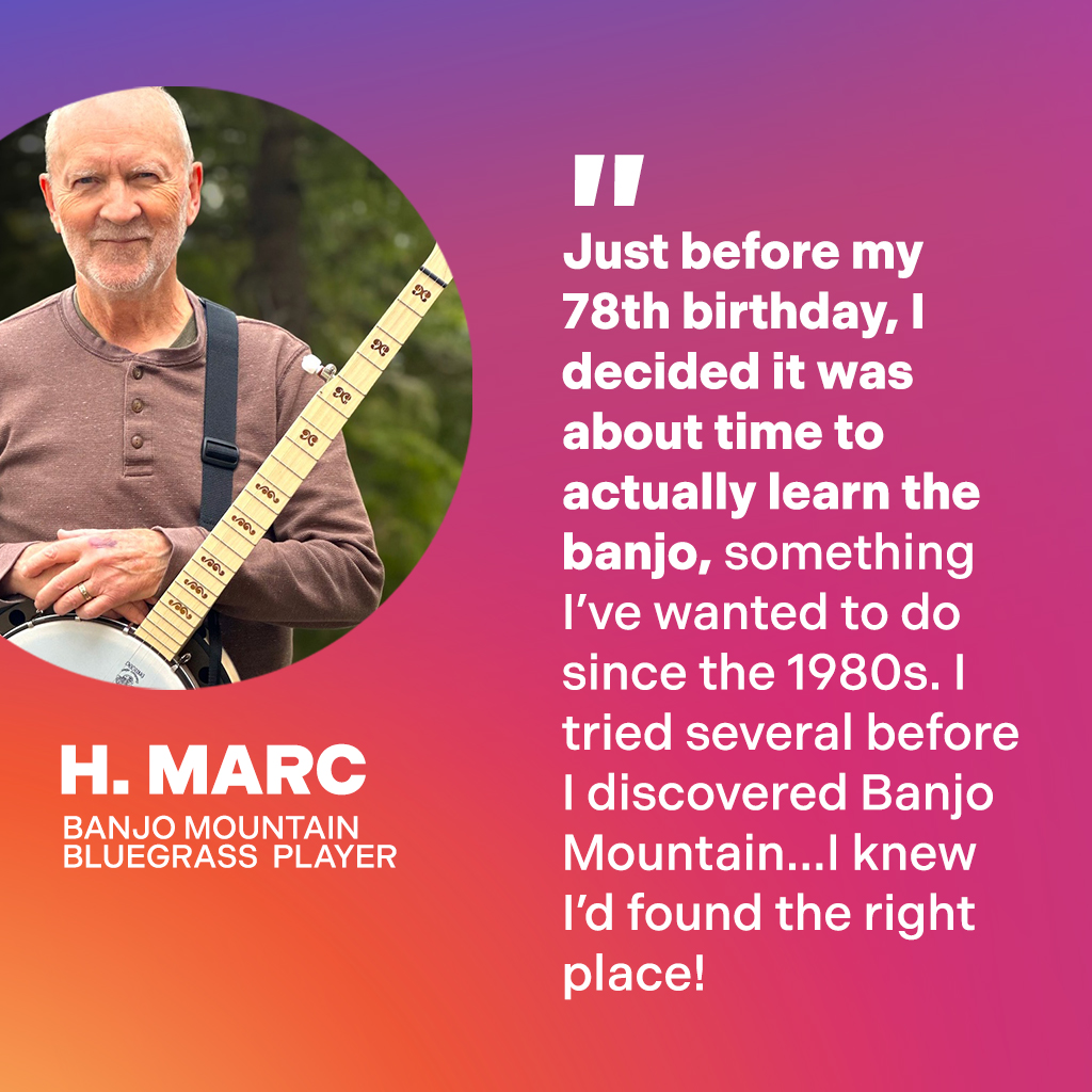H. Marc, Banjo Mountain Bluegrass Player: Just before my 78th birthday, I decided it was about time to actually learn the banjo, something I've wanted to do since the 1980s. I tried several before I discovered Banjo Mountain...I knew I'd found the right place!