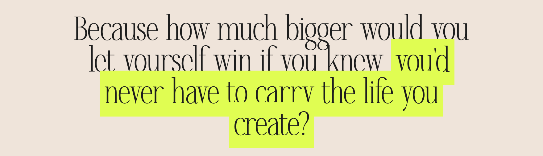 Because how much bigger would you let yourself win if you knew you'd never have to carry the life you create?