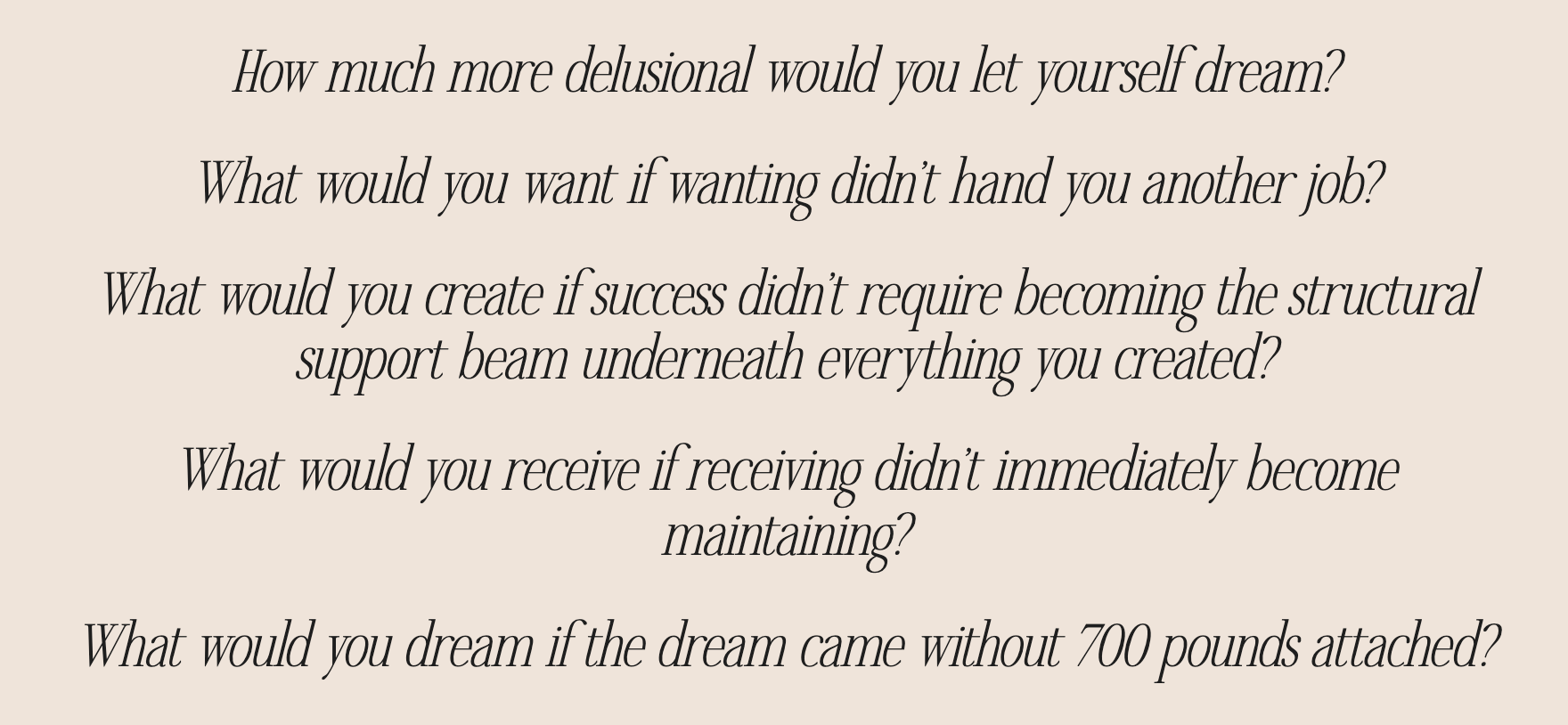 How much more delusional would you let yourself dream? What would you want if wanting didn't hand you another job? What would you create if success didn't require becoming the structural support beam underneath everything you created? What would you receive if receiving didn't immediately become maintaining? What would you dream if the dream came without 700 pounds attached?
