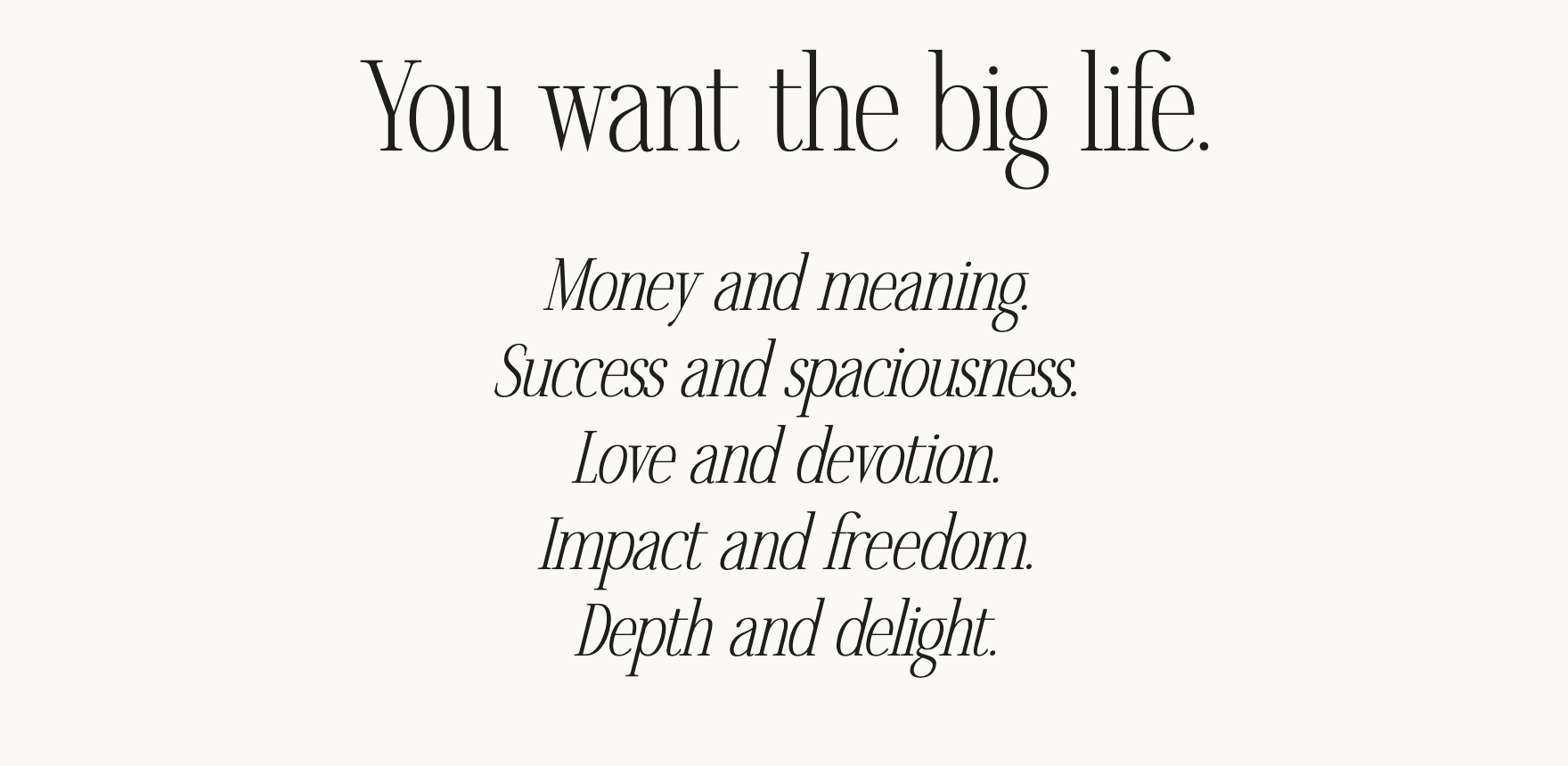 You want the big life. Money and meaning. Success and spaciousness. Love and devotion. Impact and freedom. Depth and delight.