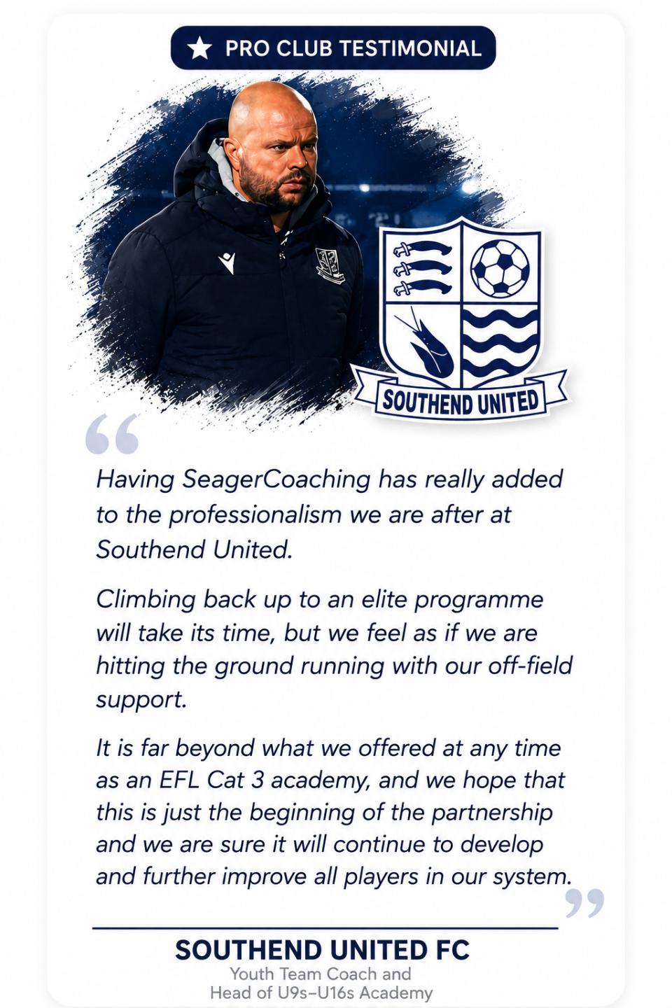 RO CLUB TESTIMONIAL  "Having SeagerCoaching has really added to the professionalism we are after at Southend United.  Climbing back up to an elite programme will take it's time, but we feel as if we are hitting the ground running with our off-field support.  It is far beyond what we offered at any time as an EFL Cat 3 academy, and we hope that this is just the beginning of the partnership and we are sure it will continue to develop and further improve all players in our system."  SOUTHEND UNITED FC Youth Team Coach and Head of U9s–U16s Academy  TOM BAILEY ⭐⭐⭐⭐⭐