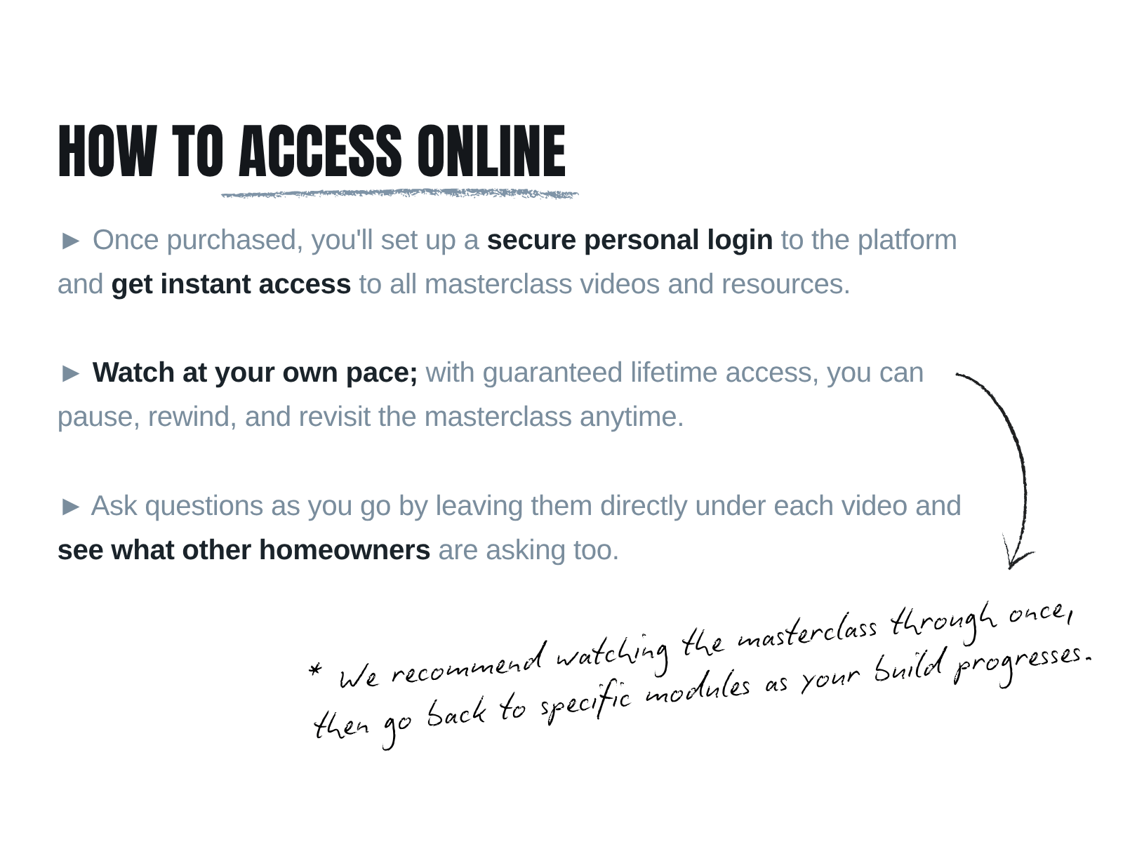 Once purchased, you'll set up a secure personal login to the platform and get instant access to all masterclass videos and resources. Watch at your own pace; with guaranteed lifetime access, you can pause, rewind, and revisit the masterclass anytime. Ask questions as you go by leaving them directly under each video and see what other homeowners are asking too. * We recommend watching the masterclass through once, then go back to specific modules as your build progresses.