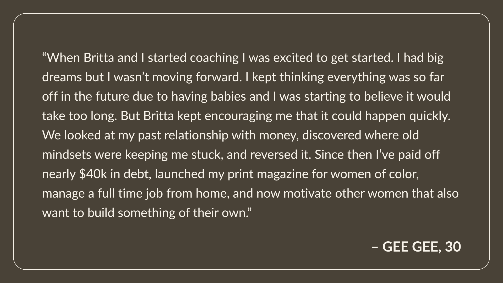 Testimonial From Gee Gee, Age 30: When Britta and I started coaching I was excited to get started. I had big dreams but I wasn’t moving forward. I kept thinking everything was so far off in the future due to having babies and I was starting to believe it would take too long. But Britta kept encouraging me that it could happen quickly. We looked at my past relationship with money, discovered where old mindsets were keeping me stuck, and reversed it. Since then I’ve paid off nearly $40k in debt, launched my print magazine for women of color, manage a full time job from home, and now motivate other women that also want to build something of their own.